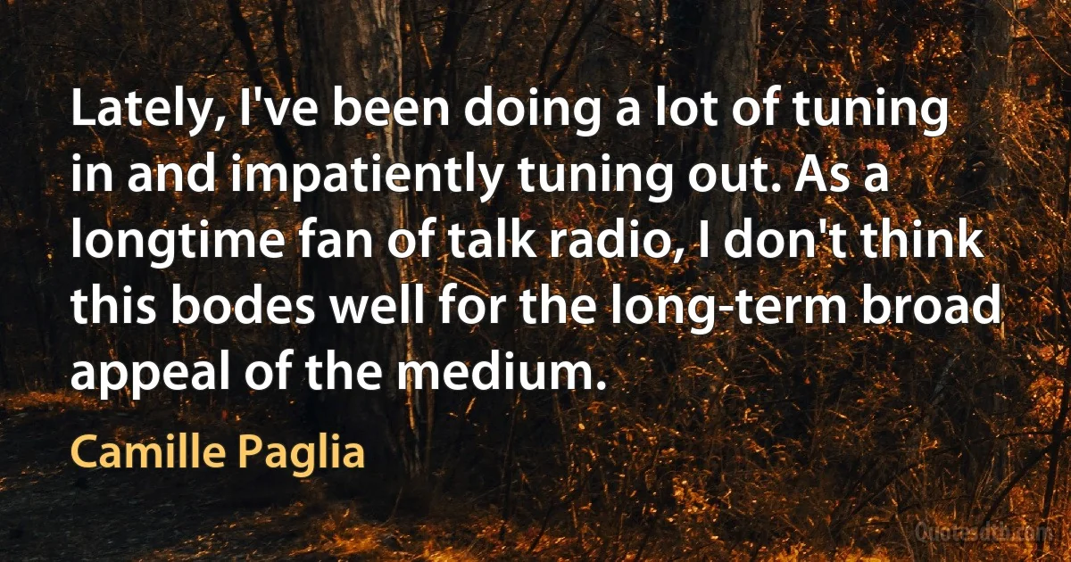 Lately, I've been doing a lot of tuning in and impatiently tuning out. As a longtime fan of talk radio, I don't think this bodes well for the long-term broad appeal of the medium. (Camille Paglia)