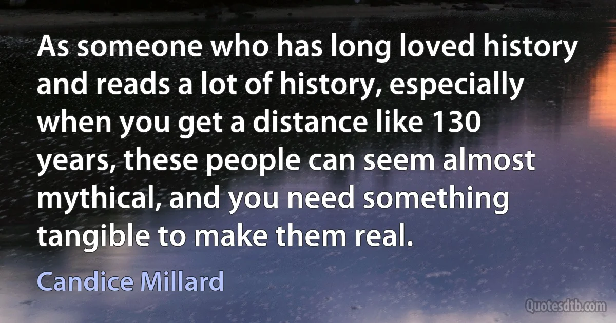 As someone who has long loved history and reads a lot of history, especially when you get a distance like 130 years, these people can seem almost mythical, and you need something tangible to make them real. (Candice Millard)