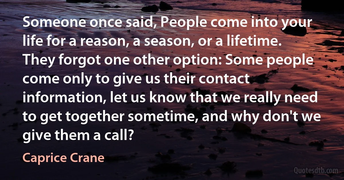 Someone once said, People come into your life for a reason, a season, or a lifetime. They forgot one other option: Some people come only to give us their contact information, let us know that we really need to get together sometime, and why don't we give them a call? (Caprice Crane)