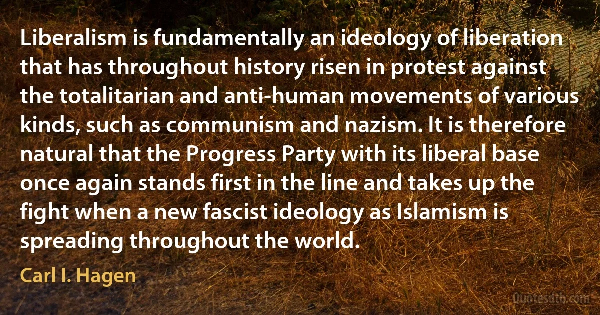 Liberalism is fundamentally an ideology of liberation that has throughout history risen in protest against the totalitarian and anti-human movements of various kinds, such as communism and nazism. It is therefore natural that the Progress Party with its liberal base once again stands first in the line and takes up the fight when a new fascist ideology as Islamism is spreading throughout the world. (Carl I. Hagen)