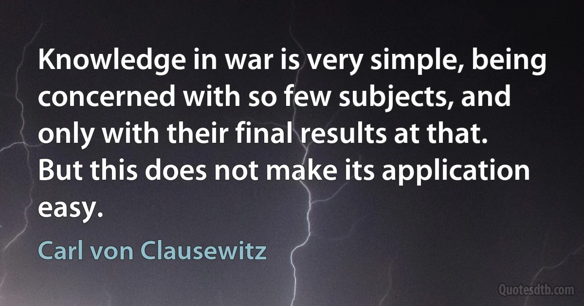 Knowledge in war is very simple, being concerned with so few subjects, and only with their final results at that. But this does not make its application easy. (Carl von Clausewitz)