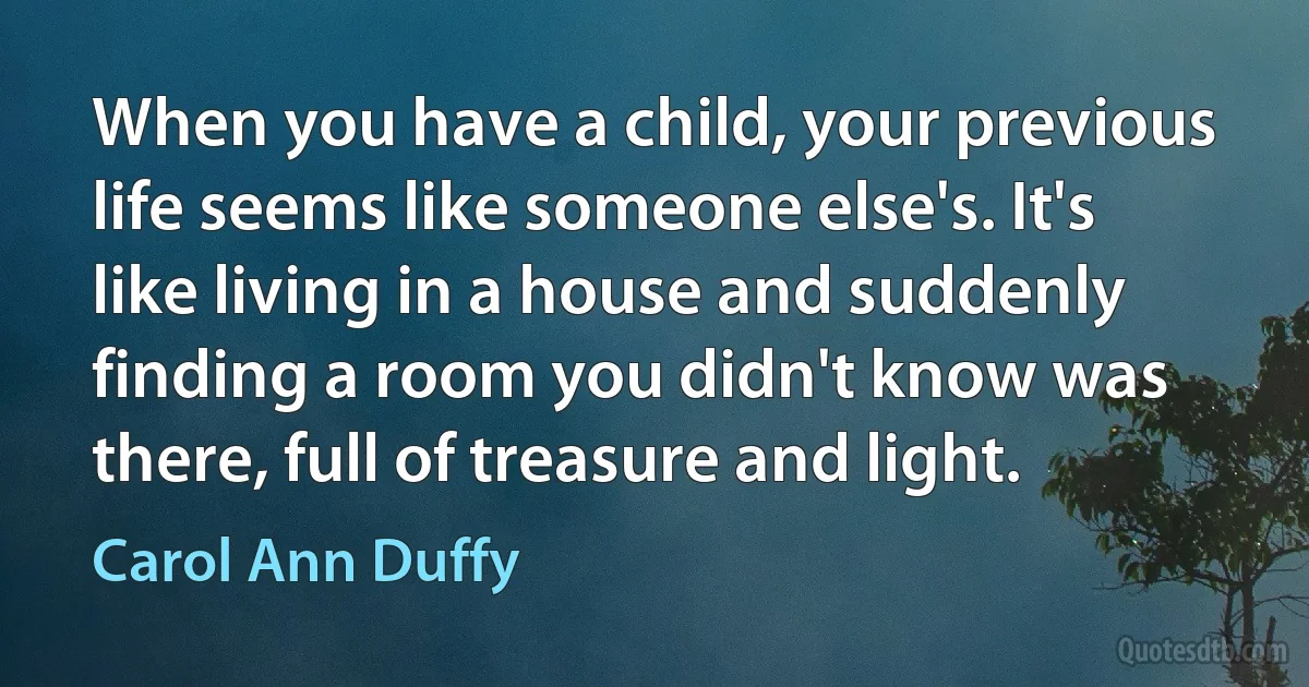 When you have a child, your previous life seems like someone else's. It's like living in a house and suddenly finding a room you didn't know was there, full of treasure and light. (Carol Ann Duffy)