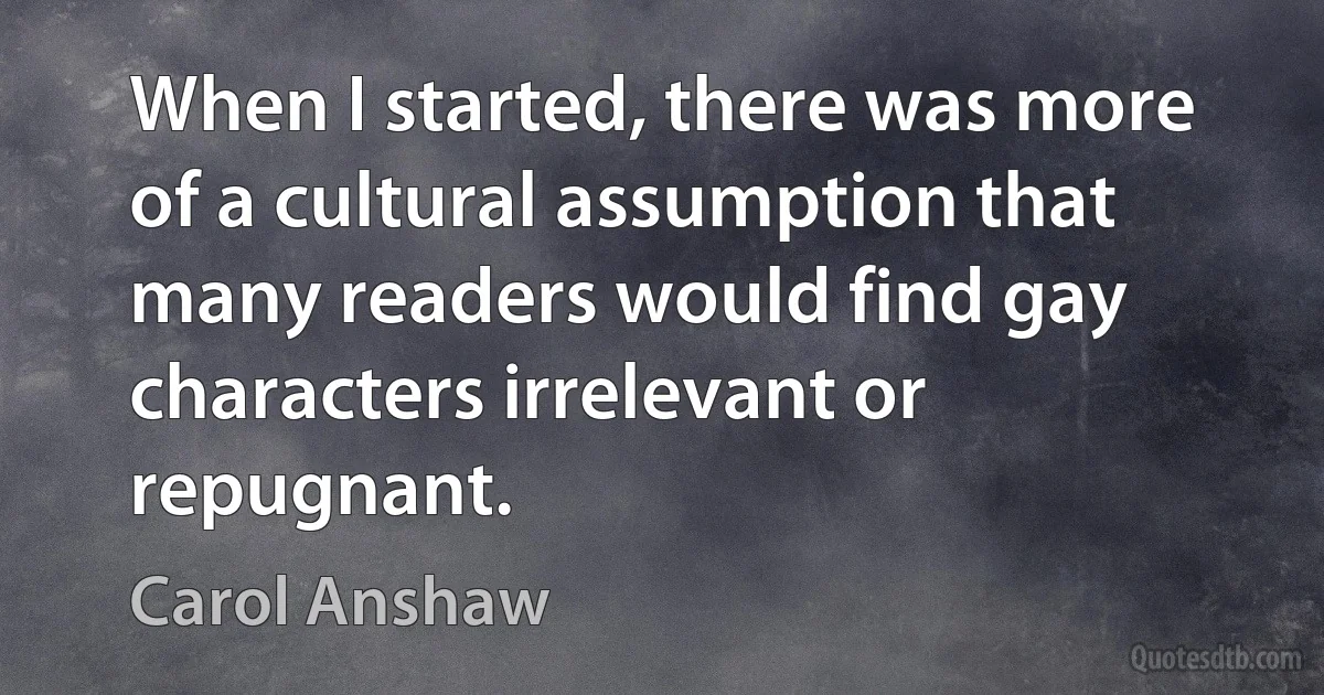 When I started, there was more of a cultural assumption that many readers would find gay characters irrelevant or repugnant. (Carol Anshaw)