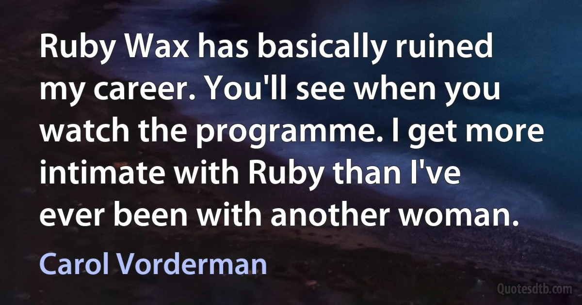 Ruby Wax has basically ruined my career. You'll see when you watch the programme. I get more intimate with Ruby than I've ever been with another woman. (Carol Vorderman)