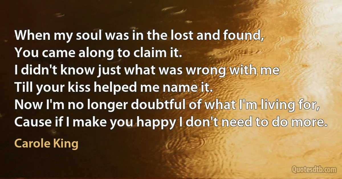 When my soul was in the lost and found,
You came along to claim it.
I didn't know just what was wrong with me
Till your kiss helped me name it.
Now I'm no longer doubtful of what I'm living for,
Cause if I make you happy I don't need to do more. (Carole King)