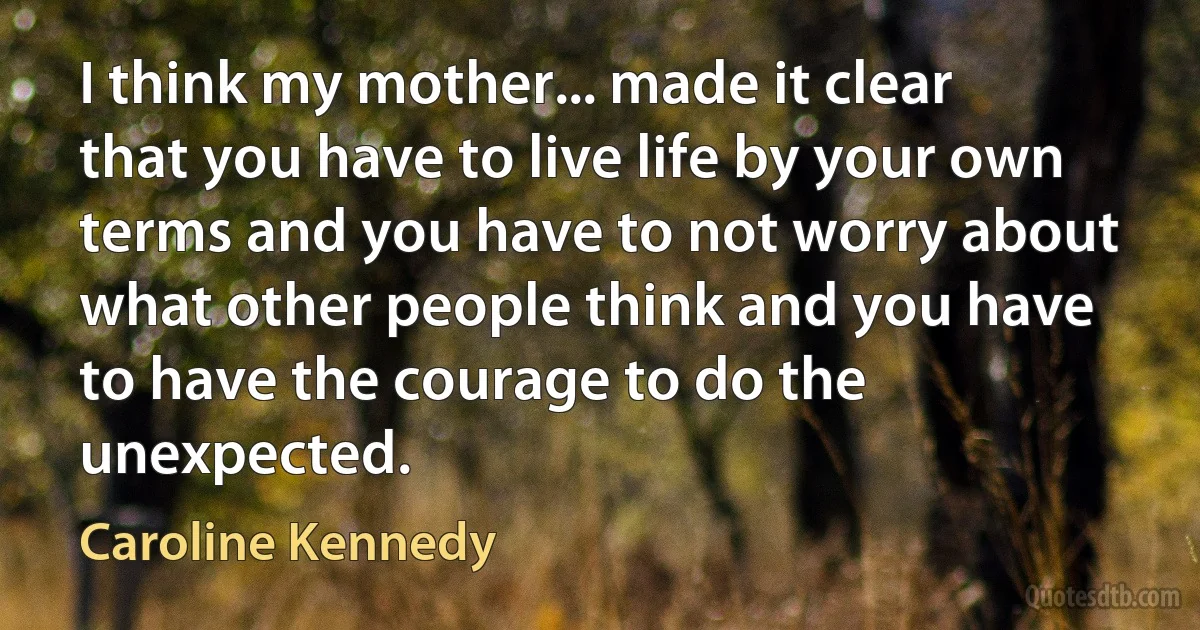 I think my mother... made it clear that you have to live life by your own terms and you have to not worry about what other people think and you have to have the courage to do the unexpected. (Caroline Kennedy)