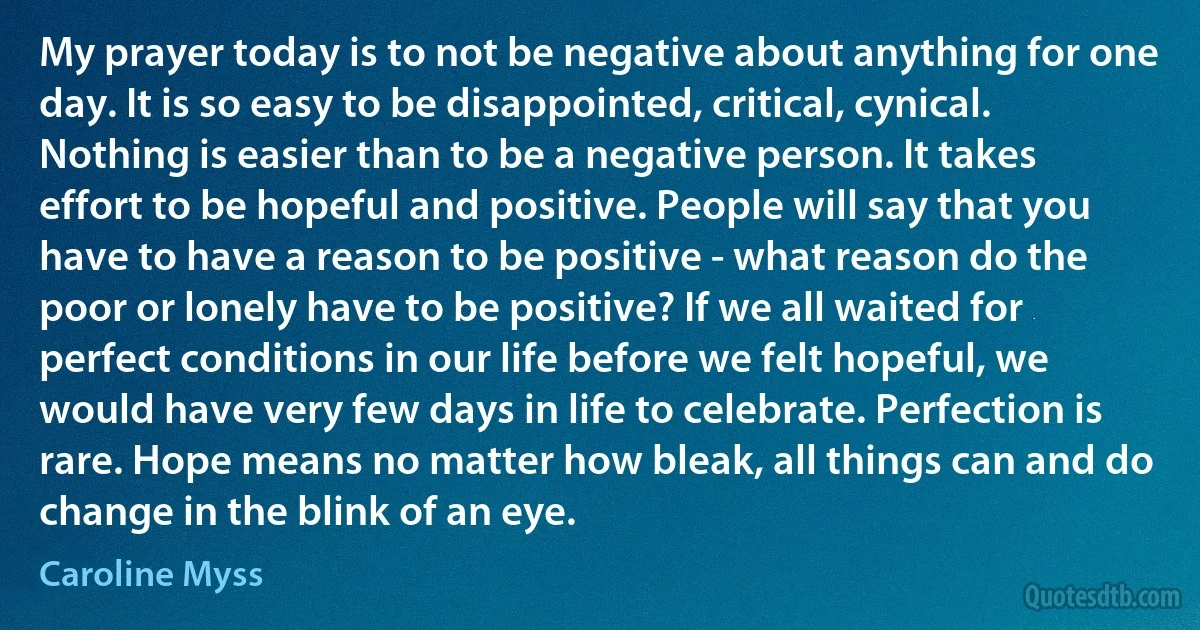 My prayer today is to not be negative about anything for one day. It is so easy to be disappointed, critical, cynical. Nothing is easier than to be a negative person. It takes effort to be hopeful and positive. People will say that you have to have a reason to be positive - what reason do the poor or lonely have to be positive? If we all waited for perfect conditions in our life before we felt hopeful, we would have very few days in life to celebrate. Perfection is rare. Hope means no matter how bleak, all things can and do change in the blink of an eye. (Caroline Myss)