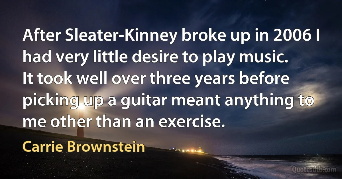 After Sleater-Kinney broke up in 2006 I had very little desire to play music. It took well over three years before picking up a guitar meant anything to me other than an exercise. (Carrie Brownstein)