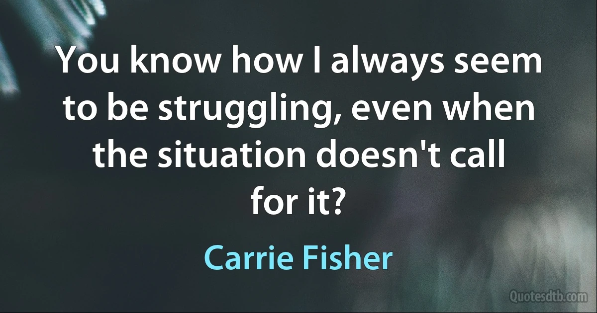 You know how I always seem to be struggling, even when the situation doesn't call for it? (Carrie Fisher)