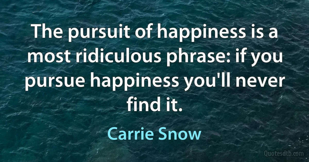 The pursuit of happiness is a most ridiculous phrase: if you pursue happiness you'll never find it. (Carrie Snow)