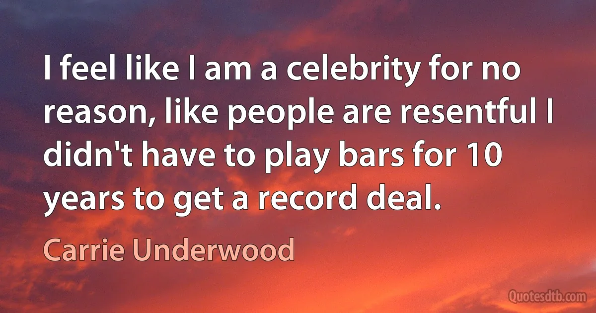 I feel like I am a celebrity for no reason, like people are resentful I didn't have to play bars for 10 years to get a record deal. (Carrie Underwood)