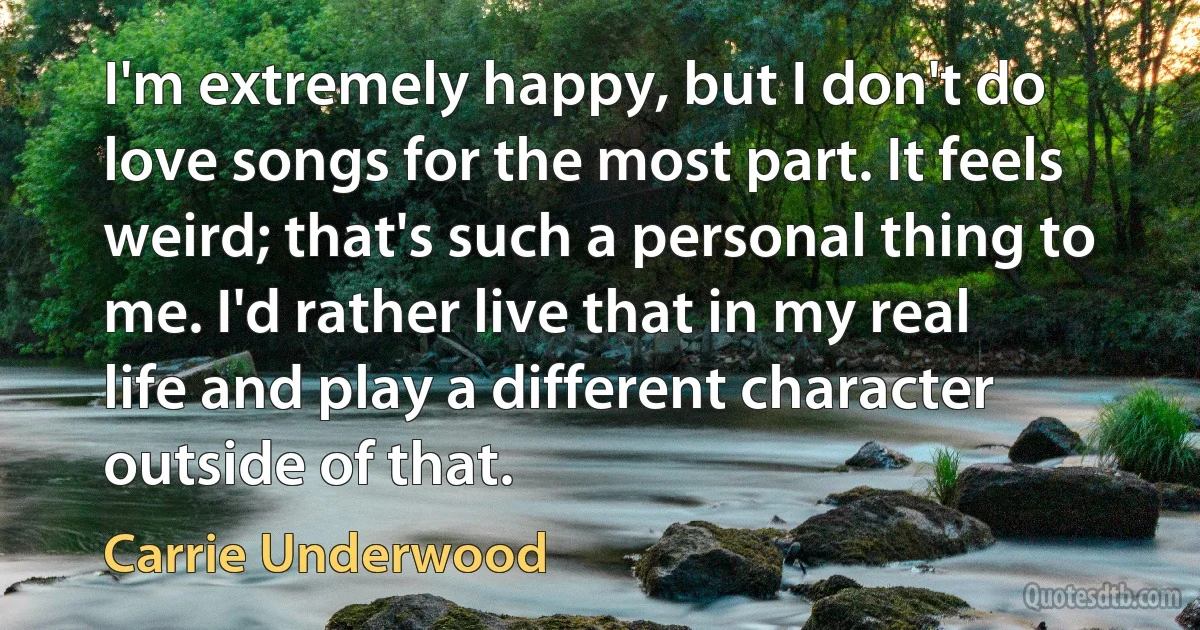 I'm extremely happy, but I don't do love songs for the most part. It feels weird; that's such a personal thing to me. I'd rather live that in my real life and play a different character outside of that. (Carrie Underwood)