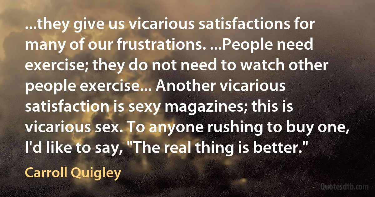 ...they give us vicarious satisfactions for many of our frustrations. ...People need exercise; they do not need to watch other people exercise... Another vicarious satisfaction is sexy magazines; this is vicarious sex. To anyone rushing to buy one, I'd like to say, "The real thing is better." (Carroll Quigley)