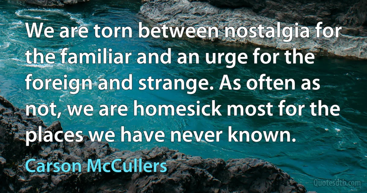 We are torn between nostalgia for the familiar and an urge for the foreign and strange. As often as not, we are homesick most for the places we have never known. (Carson McCullers)