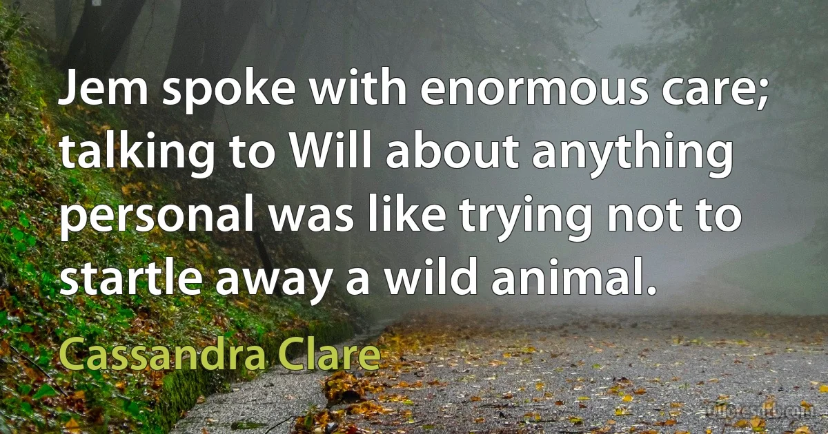 Jem spoke with enormous care; talking to Will about anything personal was like trying not to startle away a wild animal. (Cassandra Clare)