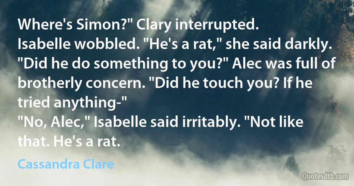 Where's Simon?" Clary interrupted.
Isabelle wobbled. "He's a rat," she said darkly.
"Did he do something to you?" Alec was full of brotherly concern. "Did he touch you? If he tried anything-"
"No, Alec," Isabelle said irritably. "Not like that. He's a rat. (Cassandra Clare)