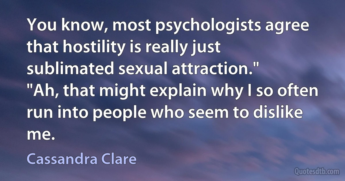 You know, most psychologists agree that hostility is really just sublimated sexual attraction."
"Ah, that might explain why I so often run into people who seem to dislike me. (Cassandra Clare)