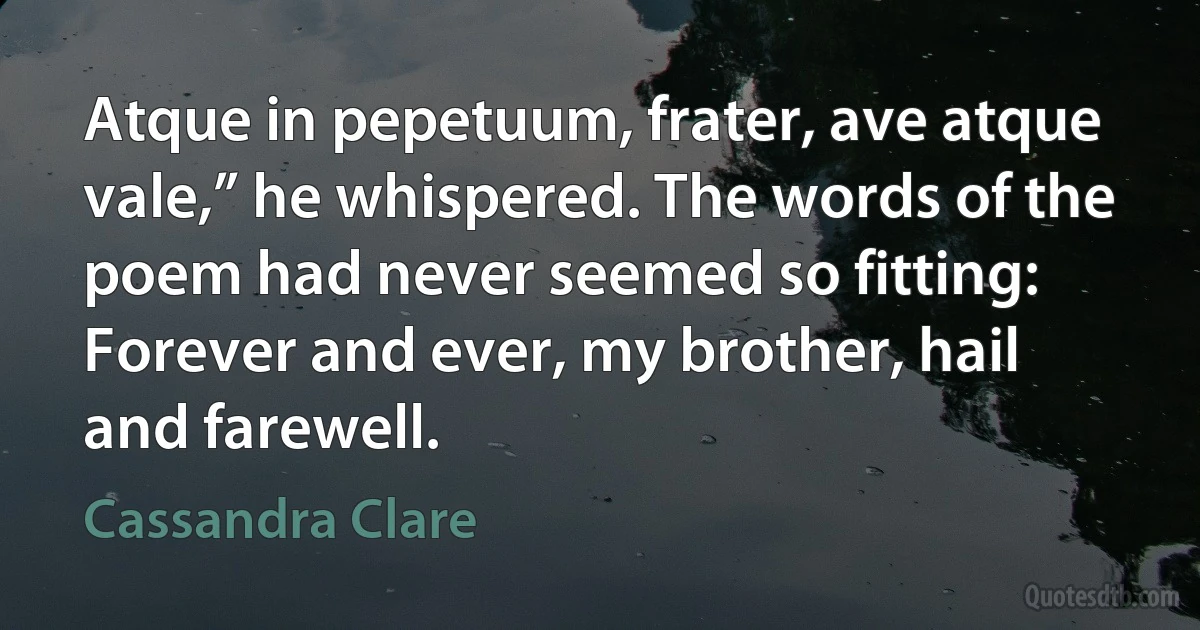 Atque in pepetuum, frater, ave atque vale,” he whispered. The words of the poem had never seemed so fitting: Forever and ever, my brother, hail and farewell. (Cassandra Clare)