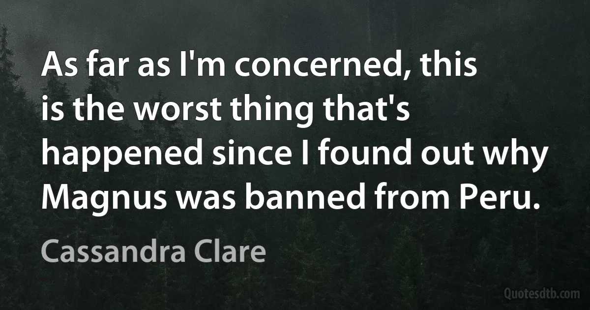 As far as I'm concerned, this is the worst thing that's happened since I found out why Magnus was banned from Peru. (Cassandra Clare)