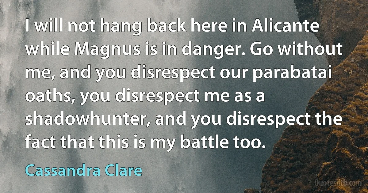 I will not hang back here in Alicante while Magnus is in danger. Go without me, and you disrespect our parabatai oaths, you disrespect me as a shadowhunter, and you disrespect the fact that this is my battle too. (Cassandra Clare)