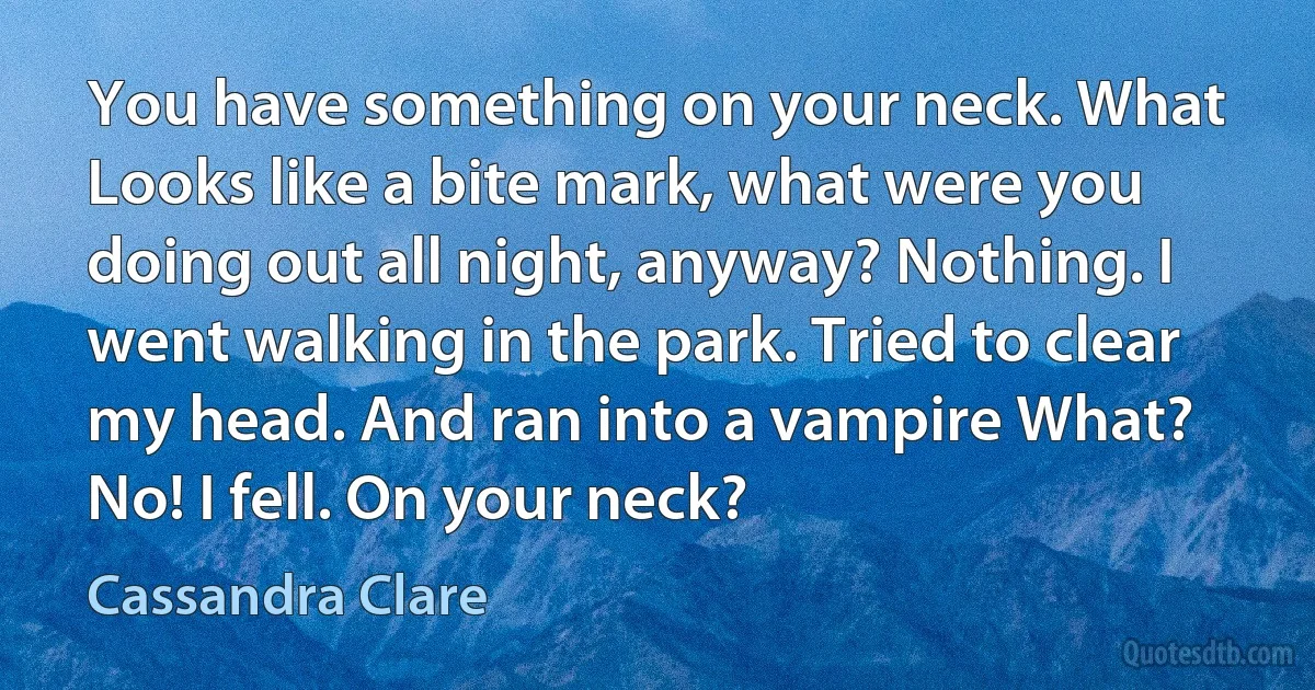 You have something on your neck. What Looks like a bite mark, what were you doing out all night, anyway? Nothing. I went walking in the park. Tried to clear my head. And ran into a vampire What? No! I fell. On your neck? (Cassandra Clare)