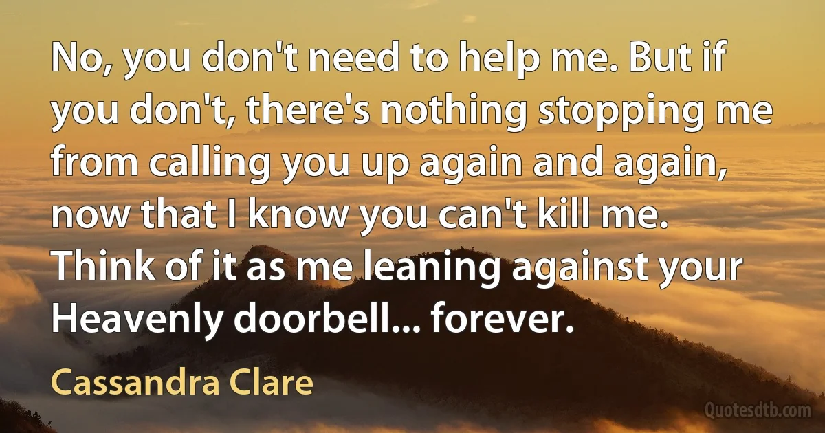 No, you don't need to help me. But if you don't, there's nothing stopping me from calling you up again and again, now that I know you can't kill me. Think of it as me leaning against your Heavenly doorbell... forever. (Cassandra Clare)