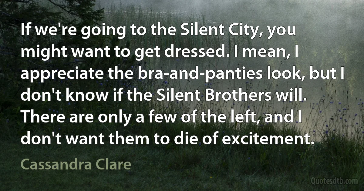 If we're going to the Silent City, you might want to get dressed. I mean, I appreciate the bra-and-panties look, but I don't know if the Silent Brothers will. There are only a few of the left, and I don't want them to die of excitement. (Cassandra Clare)