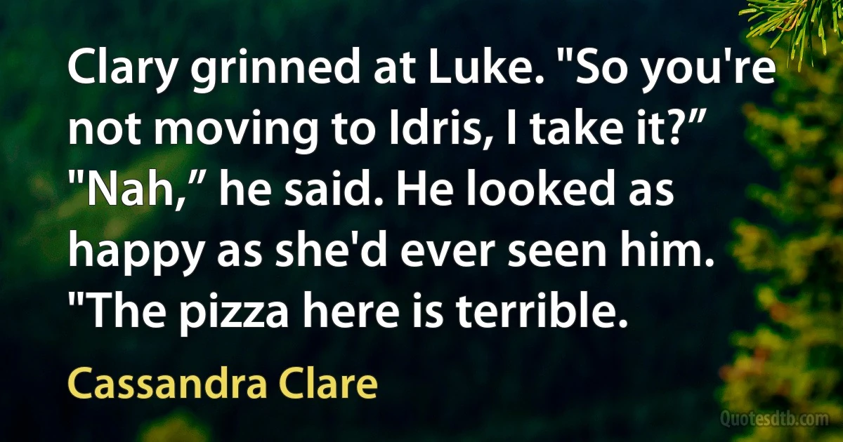 Clary grinned at Luke. "So you're not moving to Idris, I take it?”
"Nah,” he said. He looked as happy as she'd ever seen him. "The pizza here is terrible. (Cassandra Clare)