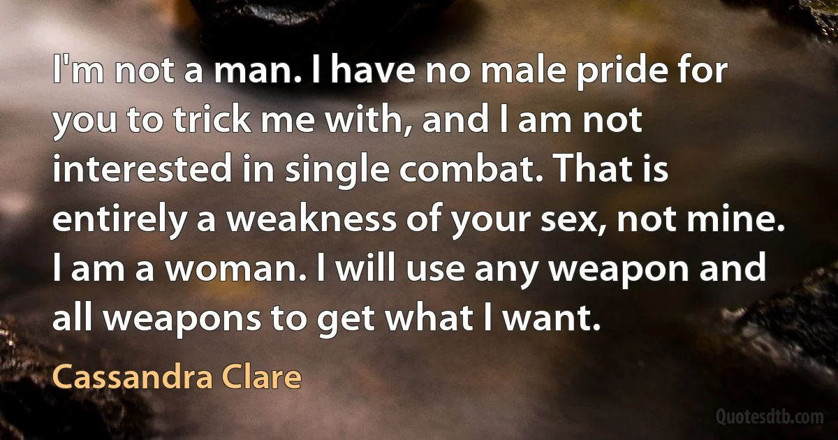 I'm not a man. I have no male pride for you to trick me with, and I am not interested in single combat. That is entirely a weakness of your sex, not mine. I am a woman. I will use any weapon and all weapons to get what I want. (Cassandra Clare)