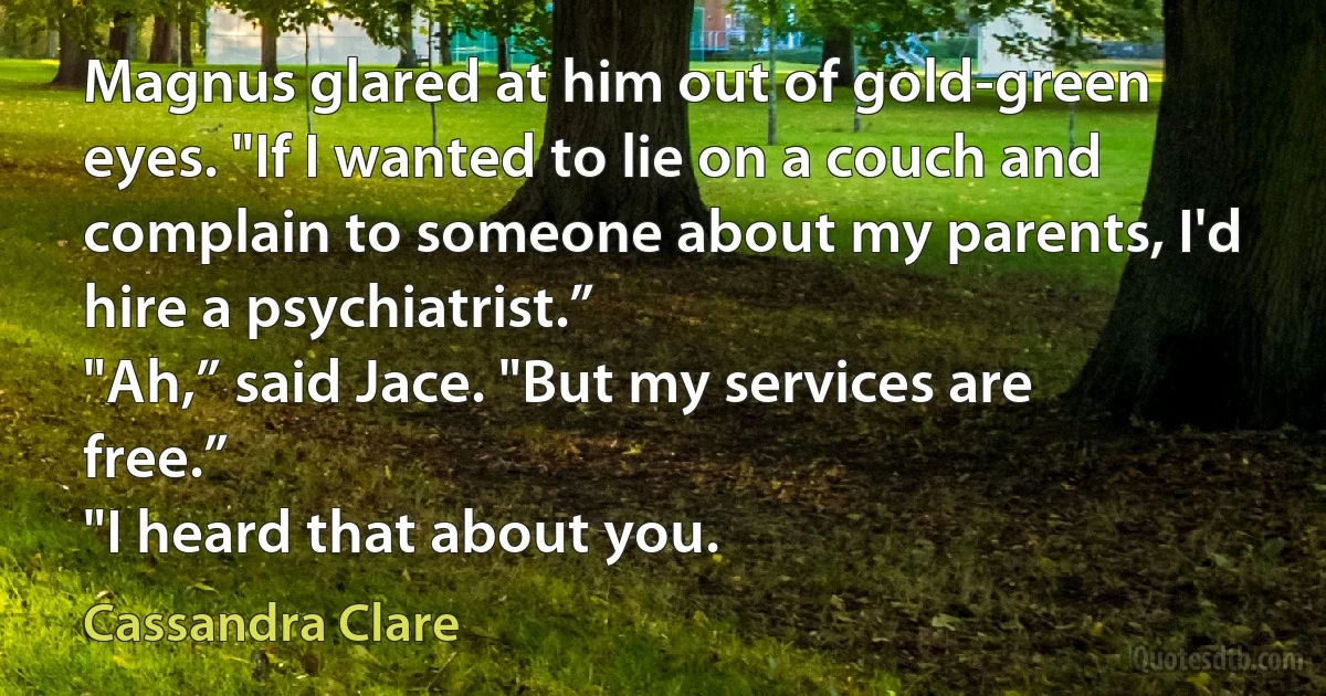 Magnus glared at him out of gold-green eyes. "If I wanted to lie on a couch and
complain to someone about my parents, I'd hire a psychiatrist.”
"Ah,” said Jace. "But my services are free.”
"I heard that about you. (Cassandra Clare)