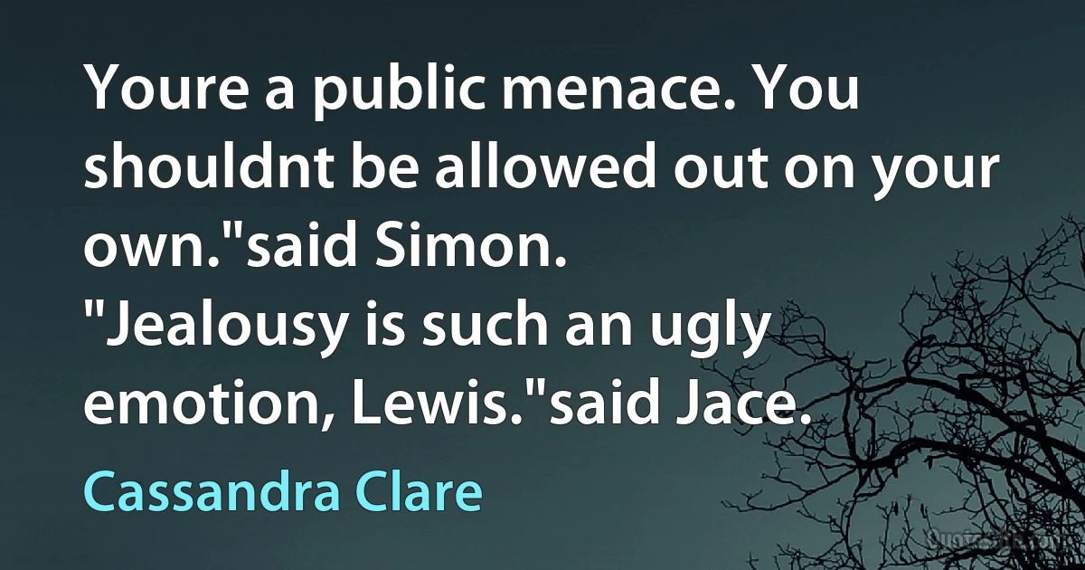 Youre a public menace. You shouldnt be allowed out on your own."said Simon.
"Jealousy is such an ugly emotion, Lewis."said Jace. (Cassandra Clare)