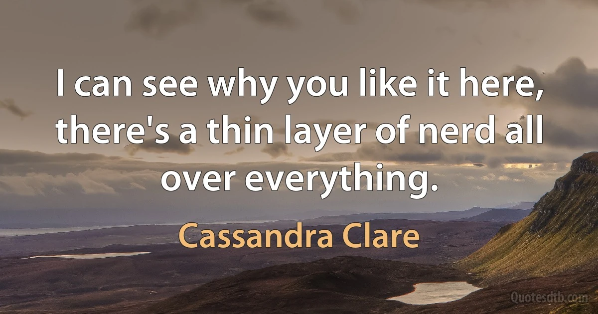 I can see why you like it here, there's a thin layer of nerd all over everything. (Cassandra Clare)