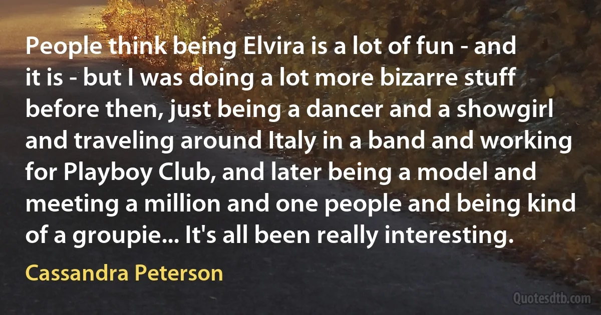 People think being Elvira is a lot of fun - and it is - but I was doing a lot more bizarre stuff before then, just being a dancer and a showgirl and traveling around Italy in a band and working for Playboy Club, and later being a model and meeting a million and one people and being kind of a groupie... It's all been really interesting. (Cassandra Peterson)