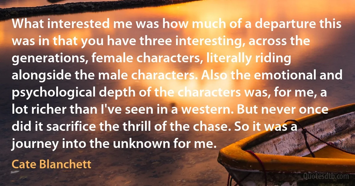 What interested me was how much of a departure this was in that you have three interesting, across the generations, female characters, literally riding alongside the male characters. Also the emotional and psychological depth of the characters was, for me, a lot richer than I've seen in a western. But never once did it sacrifice the thrill of the chase. So it was a journey into the unknown for me. (Cate Blanchett)