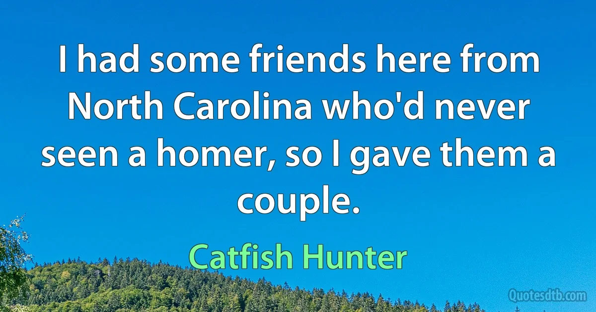 I had some friends here from North Carolina who'd never seen a homer, so I gave them a couple. (Catfish Hunter)