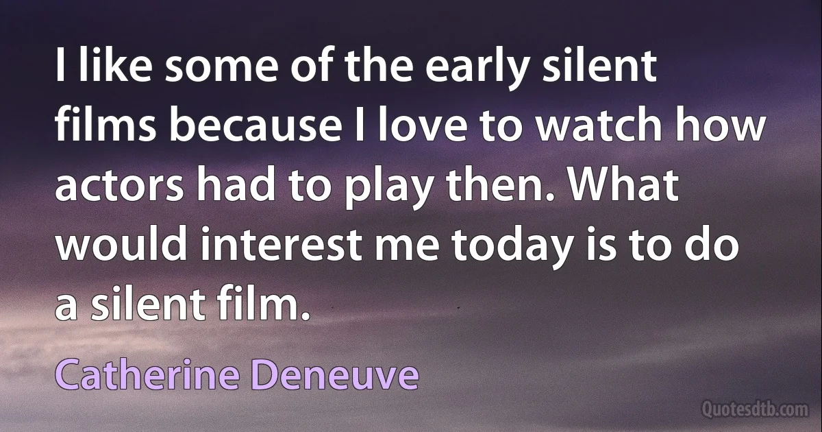 I like some of the early silent films because I love to watch how actors had to play then. What would interest me today is to do a silent film. (Catherine Deneuve)