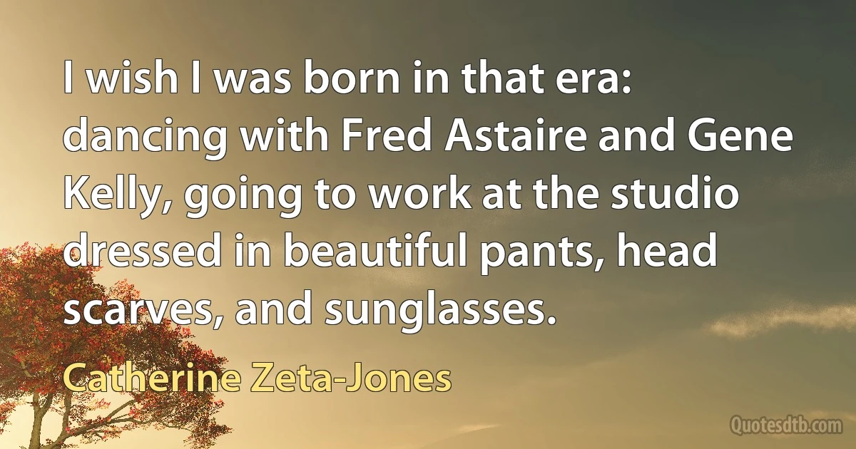 I wish I was born in that era: dancing with Fred Astaire and Gene Kelly, going to work at the studio dressed in beautiful pants, head scarves, and sunglasses. (Catherine Zeta-Jones)