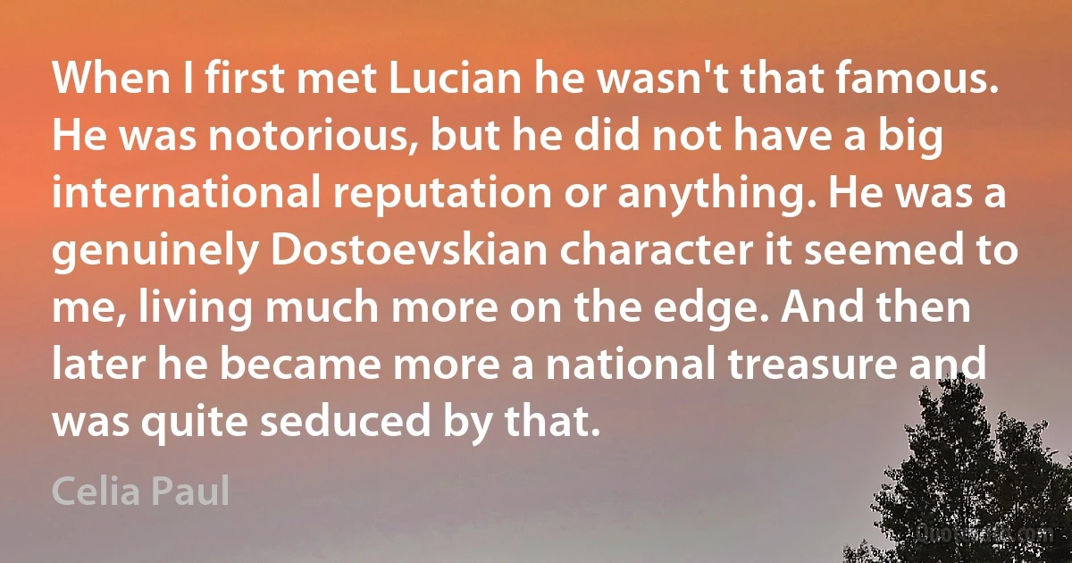 When I first met Lucian he wasn't that famous. He was notorious, but he did not have a big international reputation or anything. He was a genuinely Dostoevskian character it seemed to me, living much more on the edge. And then later he became more a national treasure and was quite seduced by that. (Celia Paul)