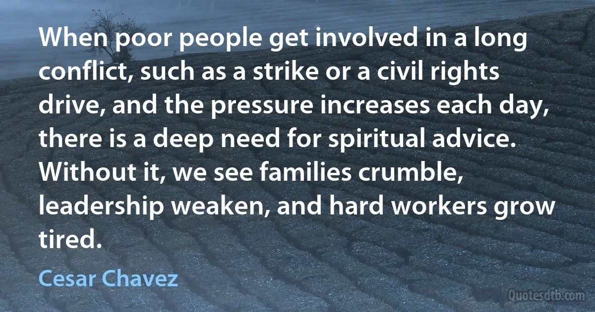 When poor people get involved in a long conflict, such as a strike or a civil rights drive, and the pressure increases each day, there is a deep need for spiritual advice. Without it, we see families crumble, leadership weaken, and hard workers grow tired. (Cesar Chavez)