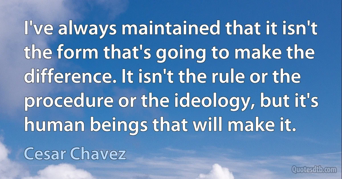 I've always maintained that it isn't the form that's going to make the difference. It isn't the rule or the procedure or the ideology, but it's human beings that will make it. (Cesar Chavez)