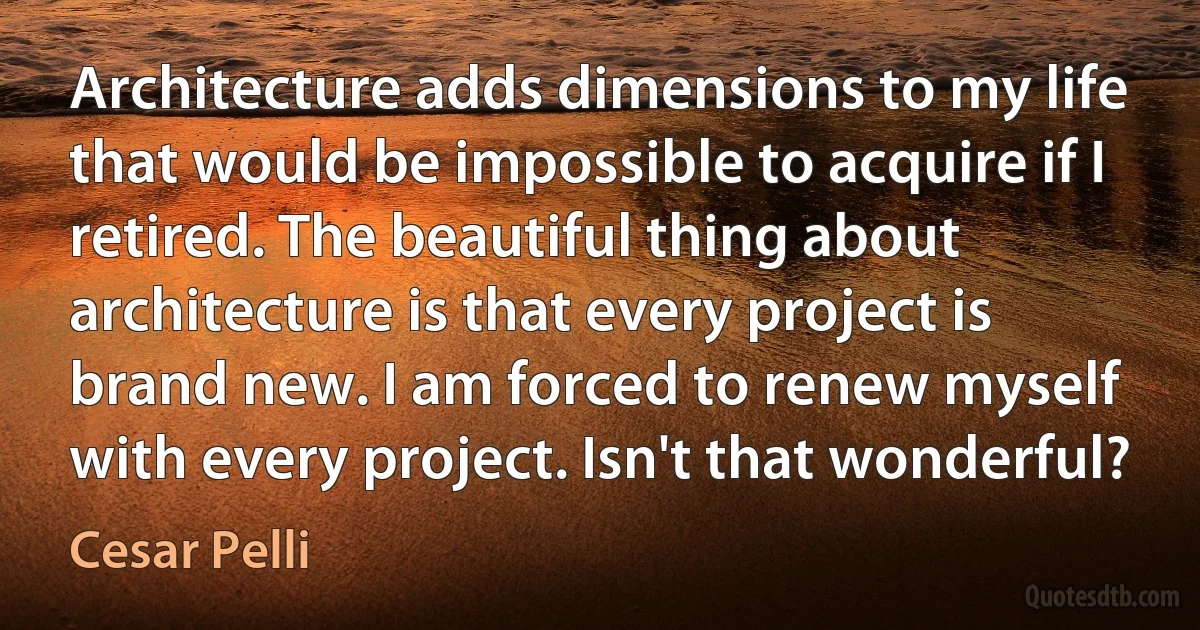 Architecture adds dimensions to my life that would be impossible to acquire if I retired. The beautiful thing about architecture is that every project is brand new. I am forced to renew myself with every project. Isn't that wonderful? (Cesar Pelli)