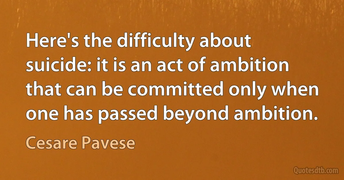 Here's the difficulty about suicide: it is an act of ambition that can be committed only when one has passed beyond ambition. (Cesare Pavese)