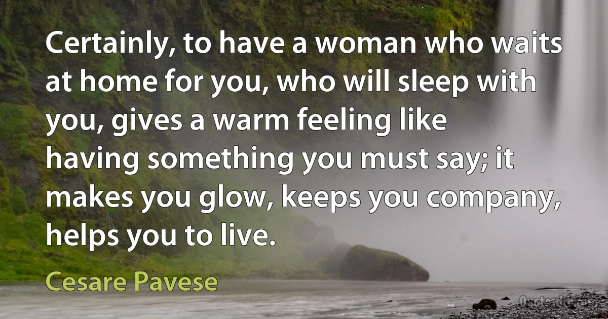 Certainly, to have a woman who waits at home for you, who will sleep with you, gives a warm feeling like having something you must say; it makes you glow, keeps you company, helps you to live. (Cesare Pavese)