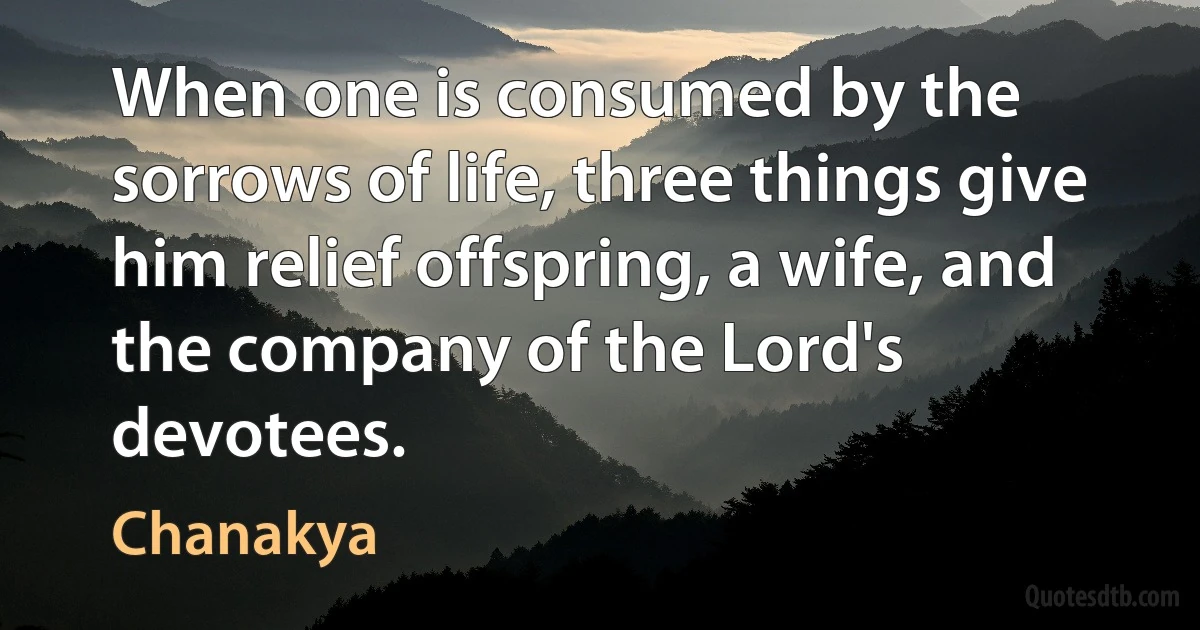 When one is consumed by the sorrows of life, three things give him relief offspring, a wife, and the company of the Lord's devotees. (Chanakya)