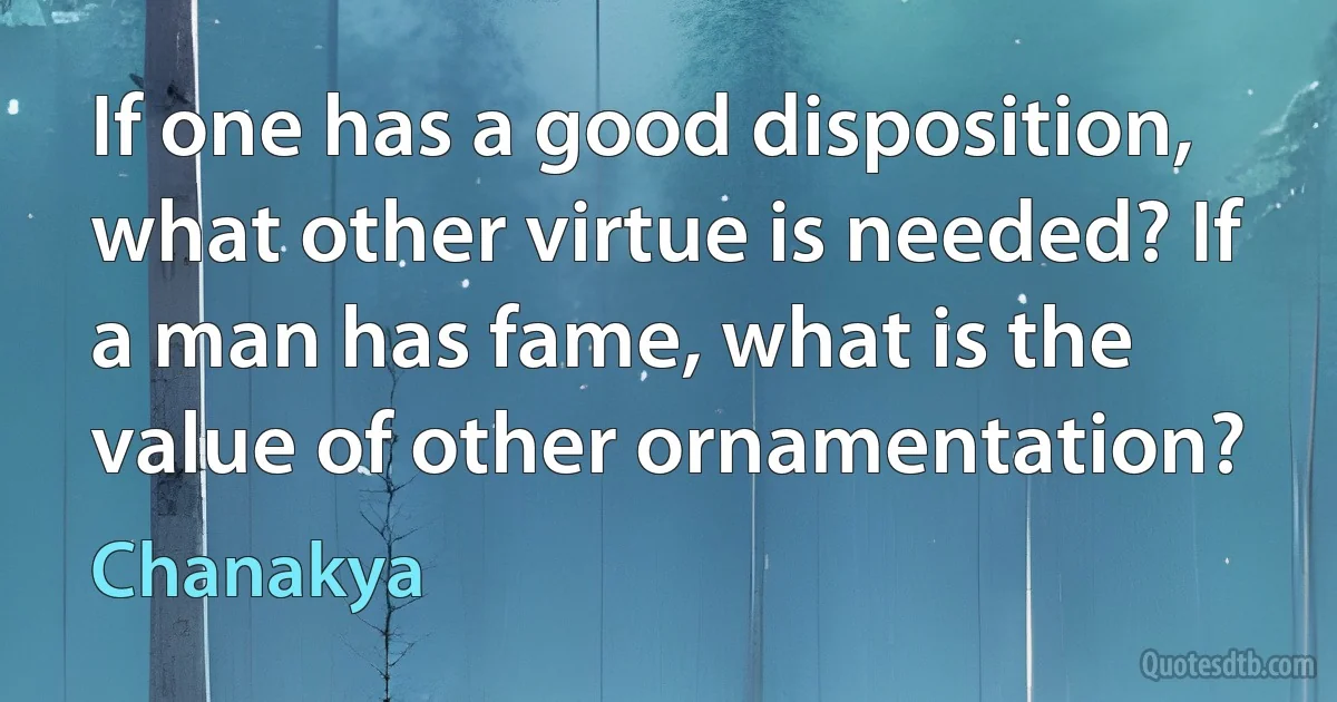 If one has a good disposition, what other virtue is needed? If a man has fame, what is the value of other ornamentation? (Chanakya)