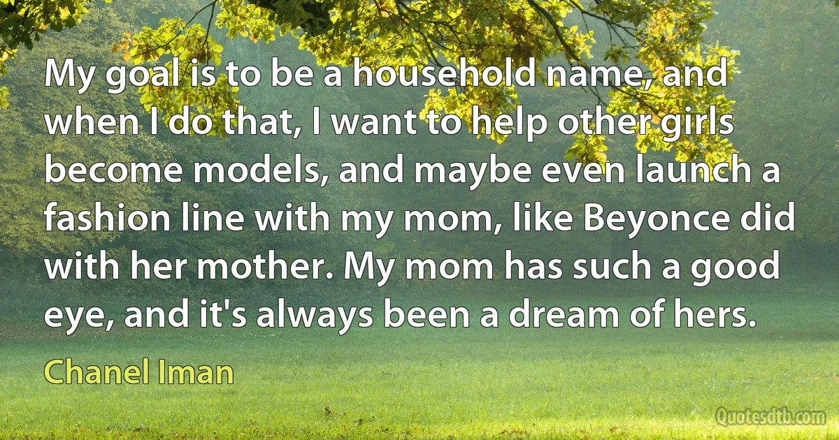 My goal is to be a household name, and when I do that, I want to help other girls become models, and maybe even launch a fashion line with my mom, like Beyonce did with her mother. My mom has such a good eye, and it's always been a dream of hers. (Chanel Iman)