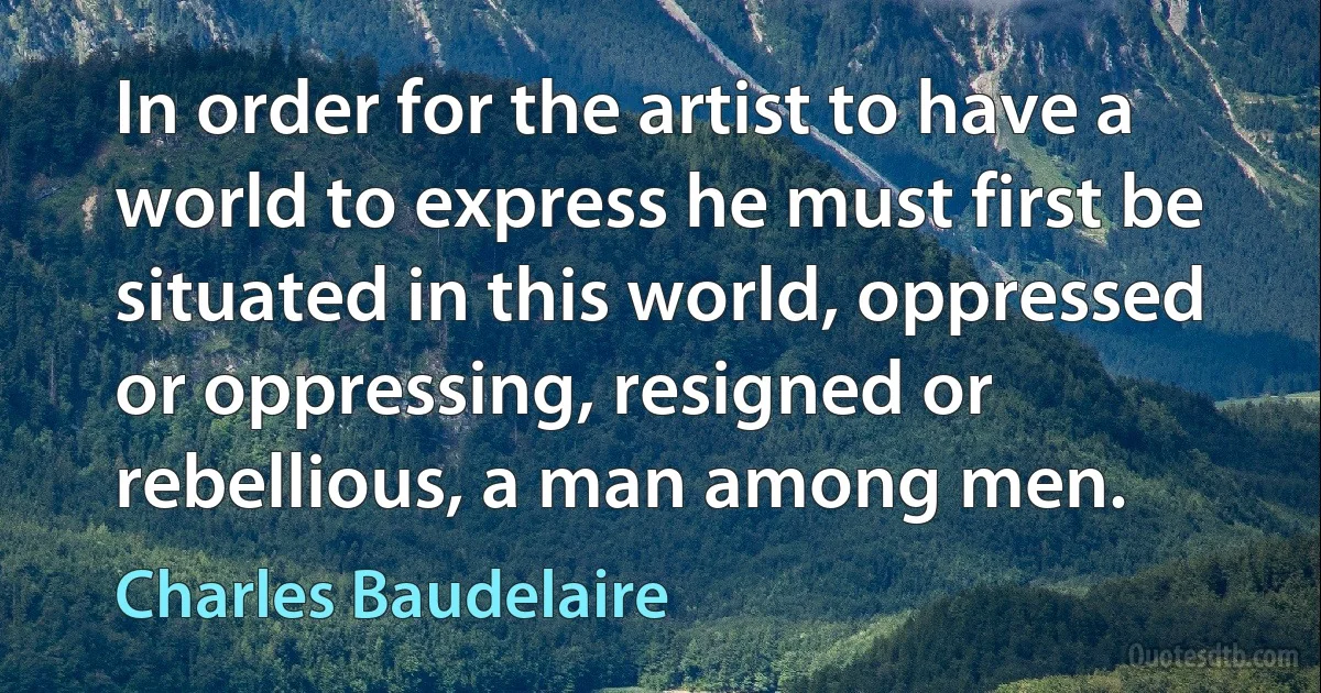 In order for the artist to have a world to express he must first be situated in this world, oppressed or oppressing, resigned or rebellious, a man among men. (Charles Baudelaire)