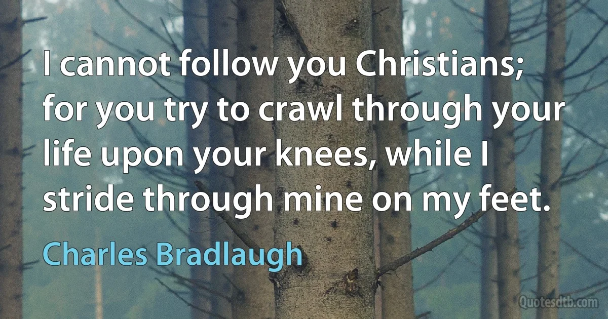 I cannot follow you Christians; for you try to crawl through your life upon your knees, while I stride through mine on my feet. (Charles Bradlaugh)