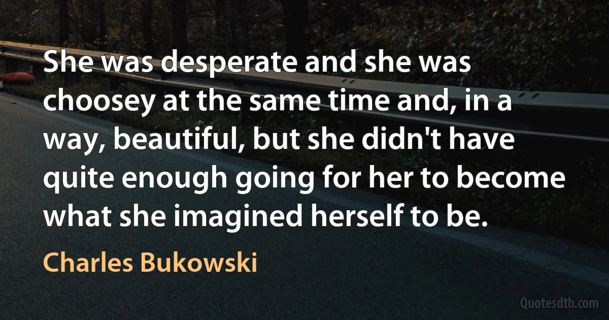 She was desperate and she was choosey at the same time and, in a way, beautiful, but she didn't have quite enough going for her to become what she imagined herself to be. (Charles Bukowski)