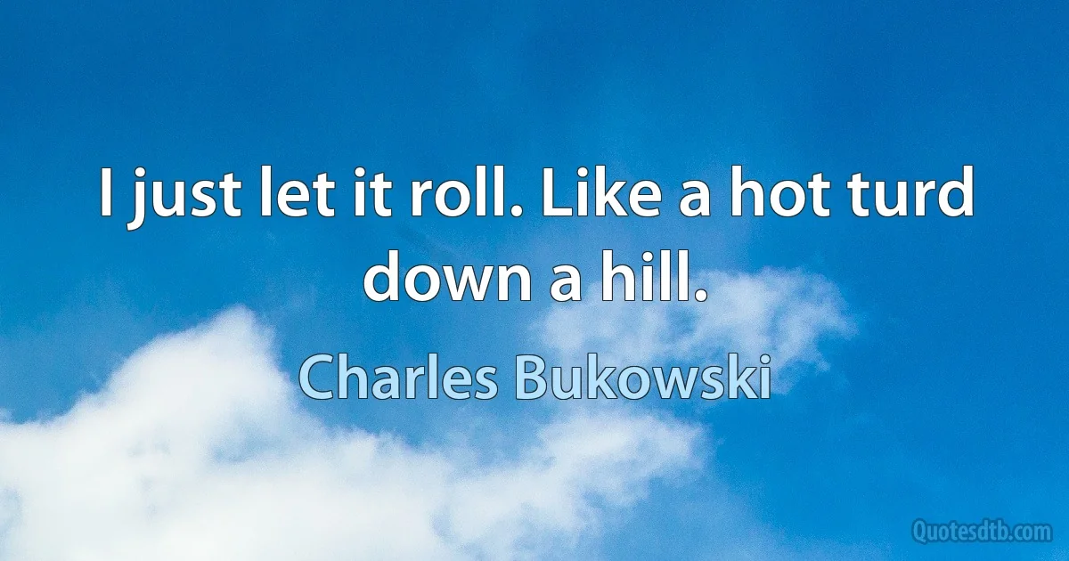 I just let it roll. Like a hot turd down a hill. (Charles Bukowski)